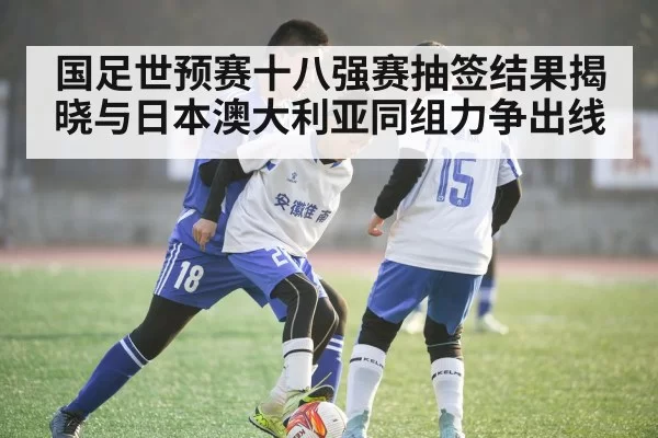 国足世预赛十八强赛抽签结果揭晓与日本澳大利亚同组力争出线