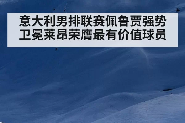 意大利男排联赛佩鲁贾强势卫冕莱昂荣膺最有价值球员
