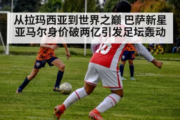 从拉玛西亚到世界之巅 巴萨新星亚马尔身价破两亿引发足坛轰动