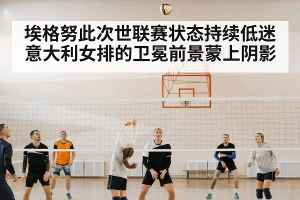 埃格努此次世联赛状态持续低迷 意大利女排的卫冕前景蒙上阴影