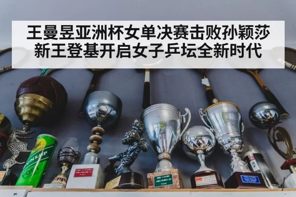王曼昱亚洲杯女单决赛击败孙颖莎 新王登基开启女子乒坛全新时代