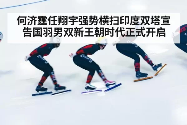 何济霆任翔宇强势横扫印度双塔宣告国羽男双新王朝时代正式开启