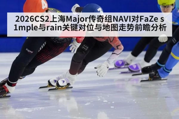 2026CS2上海Major传奇组NAVI对FaZe s1mple与rain关键对位与地图走势前瞻分析